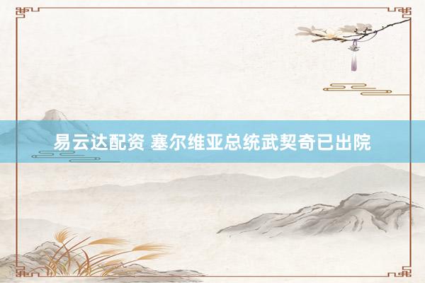 易云达配资 塞尔维亚总统武契奇已出院