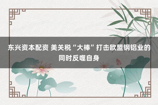 东兴资本配资 美关税“大棒”打击欧盟钢铝业的同时反噬自身