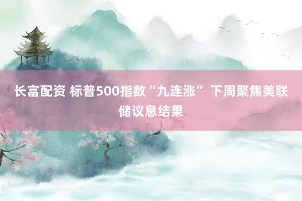 长富配资 标普500指数“九连涨” 下周聚焦美联储议息结果