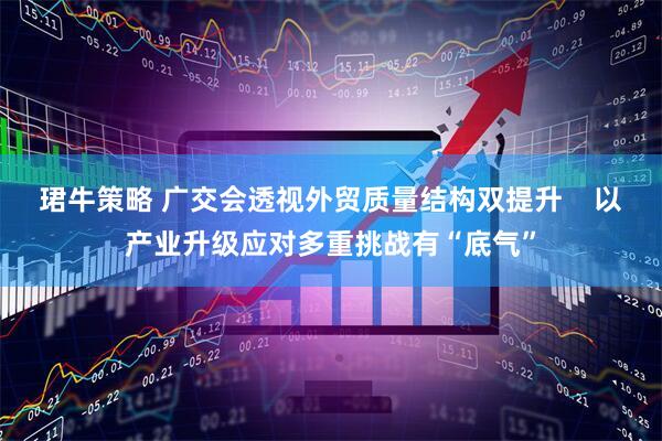 珺牛策略 广交会透视外贸质量结构双提升    以产业升级应对多重挑战有“底气”