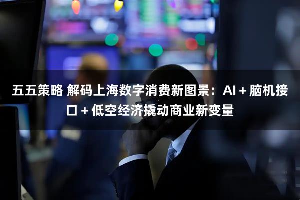 五五策略 解码上海数字消费新图景：AI＋脑机接口＋低空经济撬动商业新变量
