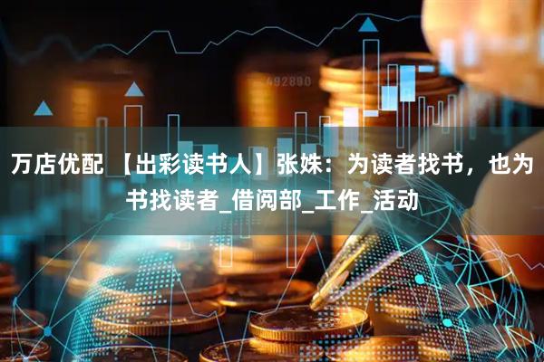 万店优配 【出彩读书人】张姝：为读者找书，也为书找读者_借阅部_工作_活动