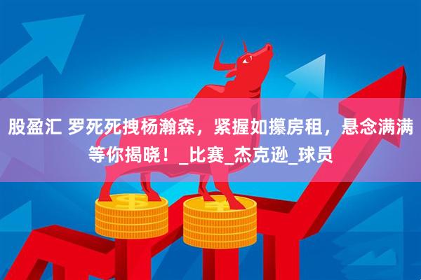 股盈汇 罗死死拽杨瀚森，紧握如攥房租，悬念满满等你揭晓！_比赛_杰克逊_球员