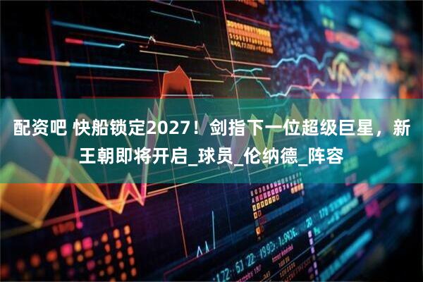 配资吧 快船锁定2027！剑指下一位超级巨星，新王朝即将开启_球员_伦纳德_阵容