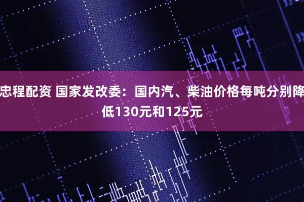 忠程配资 国家发改委：国内汽、柴油价格每吨分别降低130元和125元