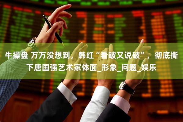 牛操盘 万万没想到，韩红“看破又说破”，彻底撕下唐国强艺术家体面_形象_问题_娱乐