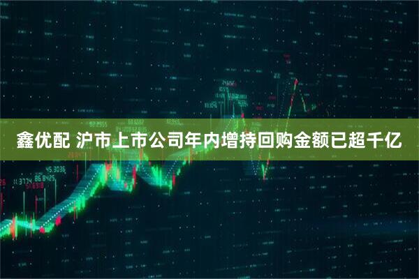 鑫优配 沪市上市公司年内增持回购金额已超千亿