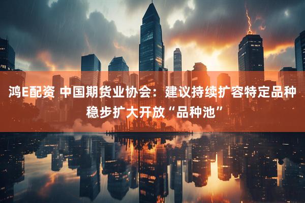 鸿E配资 中国期货业协会：建议持续扩容特定品种 稳步扩大开放“品种池”