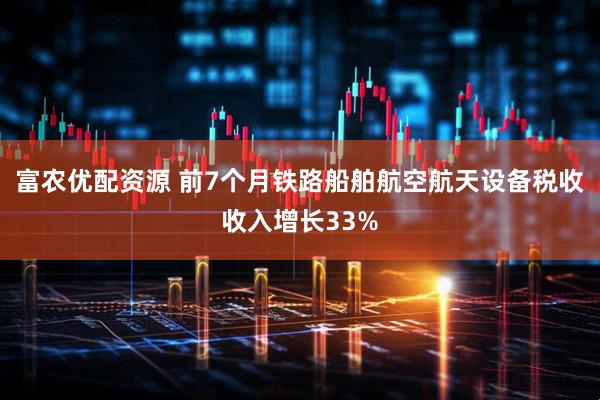 富农优配资源 前7个月铁路船舶航空航天设备税收收入增长33%