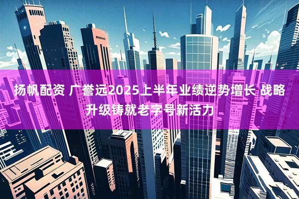 扬帆配资 广誉远2025上半年业绩逆势增长 战略升级铸就老字号新活力