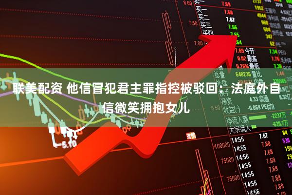 联美配资 他信冒犯君主罪指控被驳回：法庭外自信微笑拥抱女儿