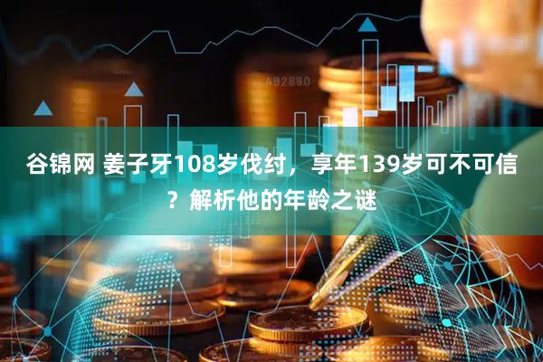 谷锦网 姜子牙108岁伐纣，享年139岁可不可信？解析他的年龄之谜