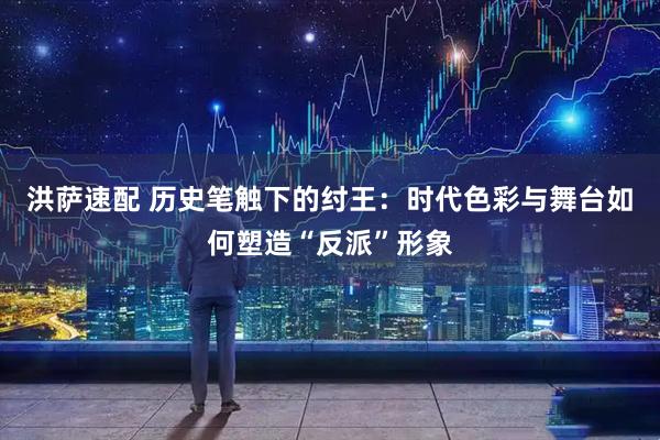洪萨速配 历史笔触下的纣王：时代色彩与舞台如何塑造“反派”形象