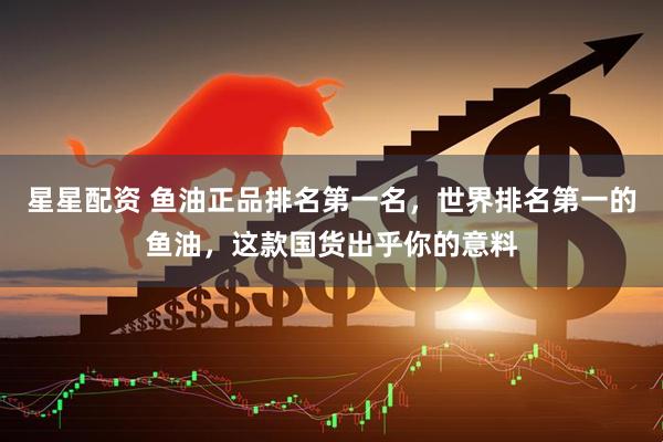 星星配资 鱼油正品排名第一名，世界排名第一的鱼油，这款国货出乎你的意料