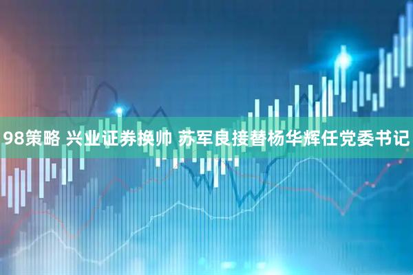 98策略 兴业证券换帅 苏军良接替杨华辉任党委书记
