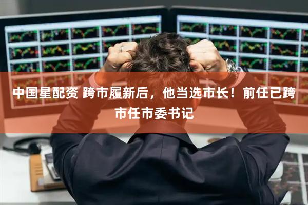 中国星配资 跨市履新后，他当选市长！前任已跨市任市委书记