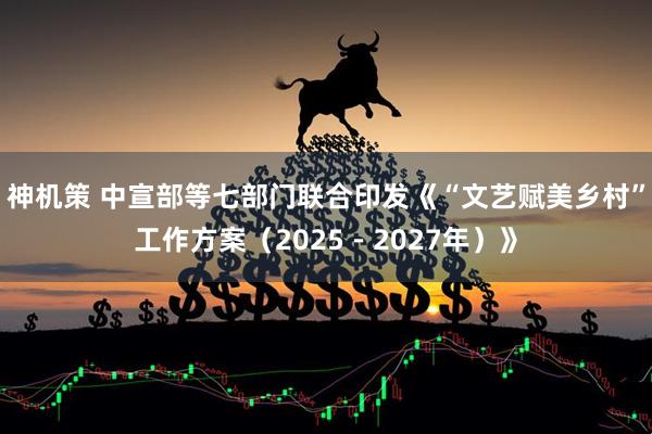 神机策 中宣部等七部门联合印发《“文艺赋美乡村”工作方案（2025－2027年）》