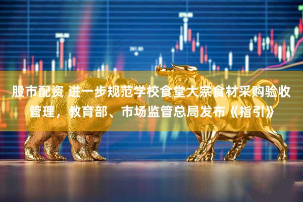 股市配资 进一步规范学校食堂大宗食材采购验收管理，教育部、市场监管总局发布《指引》