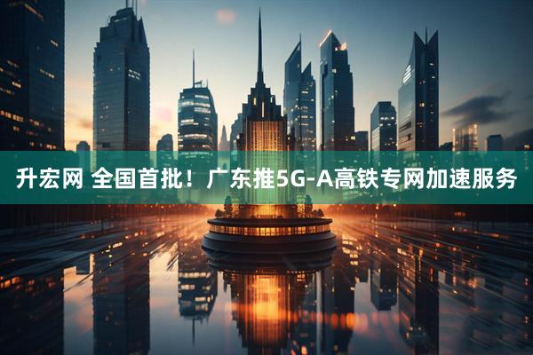 升宏网 全国首批！广东推5G-A高铁专网加速服务
