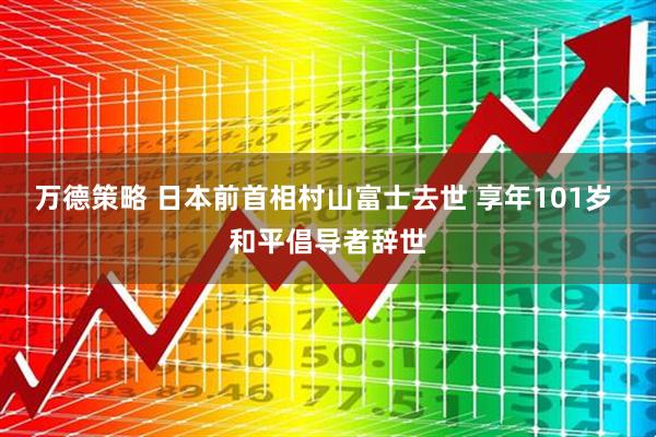 万德策略 日本前首相村山富士去世 享年101岁 和平倡导者辞世