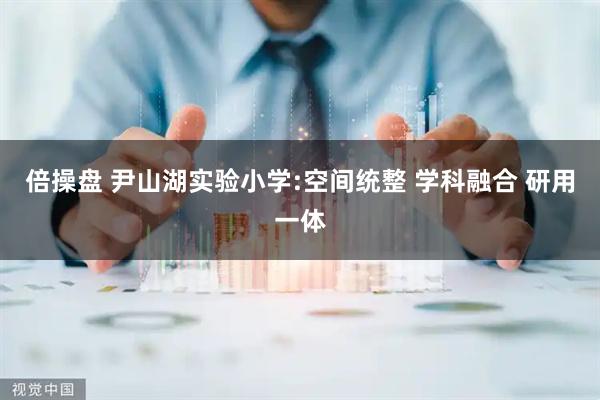 倍操盘 尹山湖实验小学:空间统整 学科融合 研用一体