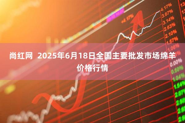 尚红网  2025年6月18日全国主要批发市场绵羊价格行情