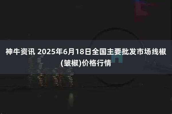神牛资讯 2025年6月18日全国主要批发市场线椒(皱椒)价格行情