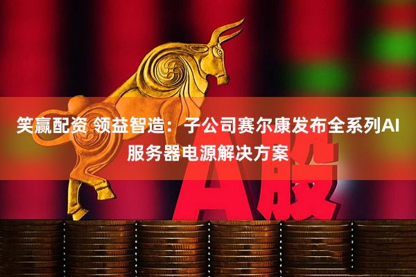 笑赢配资 领益智造：子公司赛尔康发布全系列AI服务器电源解决方案