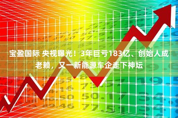 宝盈国际 央视曝光！3年巨亏183亿、创始人成老赖，又一新能源车企走下神坛